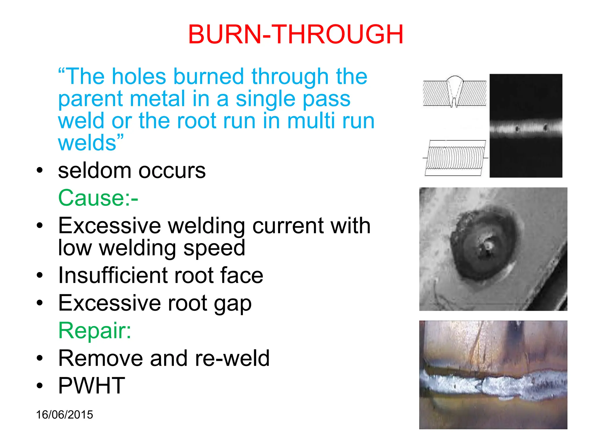 16/06/2015
59
BURN-THROUGH
“The holes burned through the
parent metal in a single pass
weld or the root run in multi run
welds”
• seldom occurs
Cause:-
• Excessive welding current with
low welding speed
• Insufficient root face
• Excessive root gap
Repair:
• Remove and re-weld
• PWHT
 