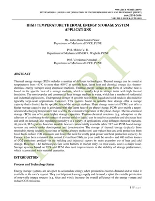 NOVATEUR PUBLICATIONS
INTERNATIONAL JOURNAL OF INNOVATIONS IN ENGINEERING RESEARCH AND TECHNOLOGY [IJIERT]
ISSN: 2394-3696
VOLUME 2, ISSUE 6, JUNE-2015
1 | P a g e
HIGH TEMPERATURE THERMAL ENERGY STORAGE SYSTEM
APPLICATIONS
Mr. Suhas Ramchandra Pawar
Department of Mechanical DPCE, PUNE
Prof. Mohite V. R.
Department of Mechanical BSIOTR, Wagholi, PUNE
Prof. Vivekanda Navadagi
Department of Mechanical DPCE, PUNE
ABSTRACT
Thermal energy storage (TES) includes a number of different technologies. Thermal energy can be stored at
temperatures from -40°C to more than 400°C as sensible heat, latent heat and chemical energy (i.e. thermo-
chemical energy storage) using chemical reactions. Thermal energy storage in the form of sensible heat is
based on the specific heat of a storage medium, which is usually kept in storage tanks with high thermal
insulation. The most popular and commercial heat storage medium is water, which has a number of residential
and industrial applications. Underground storage of sensible heat in both liquid and solid media is also used for
typically large-scale applications. However, TES systems based on sensible heat storage offer a storage
capacity that is limited by the specific heat of the storage medium. Phase change materials (PCMs) can offer a
higher storage capacity that is associated with the latent heat of the phase change. PCMs also enable a target-
oriented discharging temperature that is set by the constant temperature of the phase change. Thermo-chemical
storage (TCS) can offer even higher storage capacities. Thermo-chemical reactions (e.g. adsorption or the
adhesion of a substance to the surface of another solid or liquid) can be used to accumulate and discharge heat
and cold on demand (also regulating humidity) in a variety of applications using different chemical reactants.
At present, TES systems based on sensible heat are commercially available while TCS and PCM-based storage
systems are mostly under development and demonstration The storage of thermal energy (typically from
renewable energy sources, waste heat or surplus energy production) can replace heat and cold production from
fossil fuels, reduce CO2 emissions and lower the need for costly peak power and heat production capacity. In
Europe, it has been estimated that around 1.4 million GWh per year could be saved— and 400 million tonnes
of CO2 emissions avoided—in the building and industrial sectors by more extensive use of heat and cold
storage. However, TES technologies face some barriers to market entry. In most cases, cost is a major issue.
Storage systems based on TCS and PCM also need improvements in the stability of storage performance,
which is associated with material properties.
INTRODUCTION
Process and Technology Status
Energy storage systems are designed to accumulate energy when production exceeds demand and to make it
available at the user’s request. They can help match energy supply and demand, exploit the variable production
of renewable energy sources (e.g. solar and wind), increase the overall efficiency of the energy system and
reduce CO2 emissions.
 
