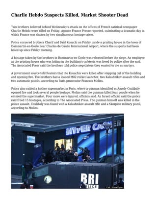 Charlie Hebdo Suspects Killed, Market Shooter Dead
Two brothers believed behind Wednesday's attack on the offices of French satirical newspaper
Charlie Hebdo were killed on Friday, Agence France Presse reported, culminating a dramatic day in
which France was shaken by two simultaneous hostage crises.
Police cornered brothers Cherif and Said Kouachi on Friday inside a printing house in the town of
Dammartin-en-Goele near Charles de Gaulle International Airport, where the suspects had been
holed up since Friday morning.
A hostage taken by the brothers in Dammartin-en-Goele was released before the siege. An employee
at the printing house who was hiding in the building's cafeteria was freed by police after the raid.
The Associated Press said the brothers told police negotiators they wanted to die as martyrs.
A government source told Reuters that the Kouachis were killed after stepping out of the building
and opening fire. The brothers had a loaded M82 rocket launcher, two Kalashnikov assault rifles and
two automatic pistols, according to Paris prosecutor Francois Molins.
Police also raided a kosher supermarket in Paris, where a gunman identified as Amedy Coulibaly
opened fire and took several people hostage. Molins said the gunman killed four people when he
entered the supermarket. Four more were injured, officials said. An Israeli official said the police
raid freed 15 hostages, according to The Associated Press. The gunman himself was killed in the
police assault. Coulibaly was found with a Kalashnikov assault rifle and a Skorpion military pistol,
according to Molins.
 
