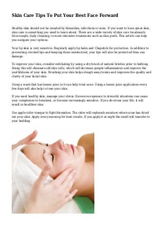 Skin Care Tips To Put Your Best Face Forward
Healthy skin should not be invaded by blemishes, infections or acne. If you want to have great skin,
skin care is something you need to learn about. There are a wide variety of skin care treatments
from simple, daily cleaning, to more intensive treatments such as skin peels. This article can help
you navigate your options.
Your lip skin is very sensitive. Regularly apply lip balm and Chapstick for protection. In addition to
preventing cracked lips and keeping them moisturized, your lips will also be protected from sun
damage.
To improve your skin, consider exfoliating by using a dry brush of natural bristles prior to bathing.
Doing this will eliminate old skin cells, which will decrease pimple inflammation and improve the
youthfulness of your skin. Brushing your skin helps slough away toxins and improves the quality and
clarity of your facial skin.
Using a wash that has lemon juice in it can help treat acne. Using a lemon juice application every
few days will also help to tone your skin.
If you want healthy skin, manage your stress. Excessive exposure to stressful situations can cause
your complexion to breakout, or become increasingly sensitive. If you de-stress your life, it will
result in healthier skin.
Use apple cider vinegar to fight blemishes. The cider will replenish moisture where acne has dried
out your skin. Apply every morning for best results. If you apply it at night the smell will transfer to
your bedding.
 