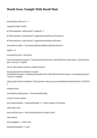 World News Tonight With David Muir
"
newsbulletin.nbFooter = ""
//append widget header
$("#newsbulletin .midcontainer").append("");
$("#newsbulletin .midcontainer").append(newsbulletin.nbContainer);
$("#newsbulletin .midcontainer").append(newsbulletin.nbFooter);
newsbulletin.nbDiv = document.getElementById('nbItemContainer');
nbjsId = 0;
newsbulletin.load = function()
//alert(newsbulletin.baseloc+'/xmldata/newsbulletin?id=14657863twOverride=lpos='+newsbulletin.
lpos+'section='+nbjsId)
//to try and handle caching in webkit browsers
dynamicJS.load('newsBulletin'+nbjsId,
newsbulletin.baseloc+'/xmldata/newsbulletin?id=14657863twOverride=lpos='+newsbulletin.lpos2+
'section='+nbjsId);
//dynamicJS.load('newsBulletin','http://preview.abcnews.go.com/xmldata/newsbulletin?id=13564505'
);
//display items
newsbulletin.displayItems = function(nbItemObj)
//check if status update
this.isStatusUpdate = (nbItemObj.label == 'Status Update')?true:false;
//item type class
this.itemTypeClass = (this.isStatusUpdate)?'orange':'blue';
//bg position
this.itemBgPos = '100% 55%';
if(nbItemObj.bgPos != null)
 