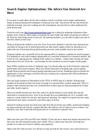 Search Engine Optimization: The Advice You Desired Are
Here
If you want to stand above all the other websites, aim for excellent search engine optimization.
Doing so means knowing the techniques to bring up your rank. This article will not only detail hot
methods to launch your site's ranking into the stratosphere, but also tell you what methods don't
work all that well.
Track how well your http://www.mainstreethost.com/ site is doing by analyzing information from
analytic tools. Find out which pages are getting the most traffic and which are getting no traffic at
all. Find out what brings them to your site. By studying analytics, you are able to adjust your site to
one that visitors come to see.
Think of all keywords related to your site. Even if you don't attempt to rank for every keyword you
can think of, having a list of related keywords can help search engine results by allowing you to
make best use of the keyword tag and by giving you even more possible ways to get visitors.
Frequent updates are a powerful tool in the ongoing effort to optimize a website for search engines.
It is tempting to view search engine optimization as a one-time treatment for a business website, but
in fact it is an ongoing process. Adding fresh content to a website - content that contains the same
keywords as the rest of the site - can leverage the site's position on search engine results pages.
Basic HTML includes six levels of "heading" tags. You should make use of all of them for improved
performance with search engines. When you include keywords in heading tags, search engines
weight those keywords more heavily against potential search terms. Headings need not dictate the
appearance of your web-page, and they offer you a handy way to squeeze extra SEO performance
out of your keywords.
Don't put large amounts of information in the TITLE or META tags of a website. Putting large
numbers of keywords in these two areas of a page is a common tactic used by spammers. There is
evidence that websites that have lots of information in these tags are heavily penalized by Google
and other search engines.
When you initially launch your new site, send out a press release to local media who may be
interested in covering the story. Even if you already have an established site, do a "remodel" and
send out a press release for the new and improved unveiling. You might be surprised by how many
publications have space reserved for just these types of stories.
Instead of creating several new links every day that will not attract any traffic, spend time building
an online network and look for a quality link that will redirect a lot of visitors to your website. You
should do your best to get featured guest posts or to comment on popular sites.
Make sure that your URLs are SEO user friendly. If your site has a name that people may search for,
then your site will instantly become more visible. This is a fairly easy step that can bring your
website to a whole new level of visibility and popularity.
Make a Pay Per Click account. You will have to pay up front for the service, but it will provide you
 