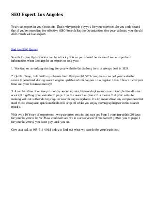 SEO Expert Los Angeles
You're an expert in your business. That's why people pay you for your services. So you understand
that if you're searching for effective (SEO/Search Engine Optimization) for your website, you should
ALSO work with an expert.
Bad Ass SEO Expert
Search Engine Optimization can be a tricky task so you should be aware of some important
information when looking for an expert to help you:
1. Working on a ranking strategy for your website that is long term is always best in SEO.
2. Quick, cheap, link building schemes from fly-by-night SEO companies can get your website
severely penalized during search engine updates which happen on a regular basis. This can cost you
time and your business money!
3. A combination of online promotion, social signals, keyword optimization and Google friendliness
are key to getting your website to page 1 on the search engines.This means that your website
ranking will not suffer during regular search engine updates. It also means that any competition that
used those cheap and quick methods will drop off while you enjoy moving up higher in the search
results.
With over 10 Years of experience, we guarantee results and can get Page 1 ranking within 30 days
for your keyword. br /br /How confident are we in our services? If we haven't gotten you to page 1
for your keyword, you don't pay until you do.
Give us a call at 608-314-4048 today to find out what we can do for your business.
 