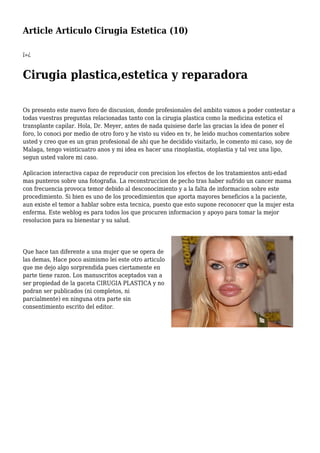 Article Articulo Cirugia Estetica (10)
ï»¿
Cirugia plastica,estetica y reparadora
Os presento este nuevo foro de discusion, donde profesionales del ambito vamos a poder contestar a
todas vuestras preguntas relacionadas tanto con la cirugia plastica como la medicina estetica el
transplante capilar. Hola, Dr. Meyer, antes de nada quisiese darle las gracias la idea de poner el
foro, lo conoci por medio de otro foro y he visto su video en tv, he leido muchos comentarios sobre
usted y creo que es un gran profesional de ahi que he decidido visitarlo, le comento mi caso, soy de
Malaga, tengo veinticuatro anos y mi idea es hacer una rinoplastia, otoplastia y tal vez una lipo,
segun usted valore mi caso.
Aplicacion interactiva capaz de reproducir con precision los efectos de los tratamientos anti-edad
mas punteros sobre una fotografia. La reconstruccion de pecho tras haber sufrido un cancer mama
con frecuencia provoca temor debido al desconocimiento y a la falta de informacion sobre este
procedimiento. Si bien es uno de los procedimientos que aporta mayores beneficios a la paciente,
aun existe el temor a hablar sobre esta tecnica, puesto que esto supone reconocer que la mujer esta
enferma. Este weblog es para todos los que procuren informacion y apoyo para tomar la mejor
resolucion para su bienestar y su salud.
Que hace tan diferente a una mujer que se opera de
las demas, Hace poco asimismo lei este otro articulo
que me dejo algo sorprendida pues ciertamente en
parte tiene razon. Los manuscritos aceptados van a
ser propiedad de la gaceta CIRUGIA PLASTICA y no
podran ser publicados (ni completos, ni
parcialmente) en ninguna otra parte sin
consentimiento escrito del editor.
 