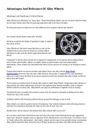 Advantages And Relevance Of Alloy Wheels
Advantages And Significance Of Alloy Wheels
Alloy Wheels are definitely "in" these days. Those bling-bling wheels you see on most vehicles today
are all alloy wheels plus they are gaining popularity and more fans everyday.
So what precisely are alloy how are they different from regular wheels and wheels?
Are normal wheels better than alloy wheels?
All these would be the kinds of questions I plan to reply in
this short article.
Alloy Wheels do the exact same function in cars as the
standard steel ones however there are certain added
attributes in alloy wheels which make them distinct and
better.
Compared to wheels alloy wheels are composed of magnesium or aluminum alloys making them
more robust and durable, lighter in weight, better in performance and most importantly,
fashionable. These wheels are manufactured either by the process of casting or by forging of metal
alloys.
Forged alloy wheels are much stronger and lighter than cast alloy wheels Alloy Wheel
Refurbishment however they are just a little hard on the pocket. Comparatively, cast aluminum
alloys are more heavy but they're not more expensive and have virtually the same styling as that of
alloys that are forged.
There exists yet another kind of trendy alloy wheels called Mag Wheels. Magnesium alloy wheels or
mag-wheels are whole magnesium as they're the lightest alloy wheels available, form or forged
wheels utilized in racing cars. Mag-wheels are high on performance together with on styling.
Unmatched style is possibly the primary reason why the majority of people nowadays favor alloy
wheels for his or her vehicle.
A lighter vehicle will obviously perform better around the mileage count as well.
Alloy wheels can also be good in terms of balancing. Your vehicle balances well reducing pressure
just like the suspension and also the axles on the rest of your own car.
Besides that, did we discuss the fashion that alloy wheels add to your car?
You no more need those fuzzed hub-caps and you will surely avoid showing those ugly appearing
steel rims. However elegant your car appears, if the wheels aren't up to the mark, it could be a case
of "bride without the decorations". And really, wheels are the ones to be proudly shown, decorations.
Alloy wheels maintain their luster for years (if kept properly) and shine with that metal-chrome
 