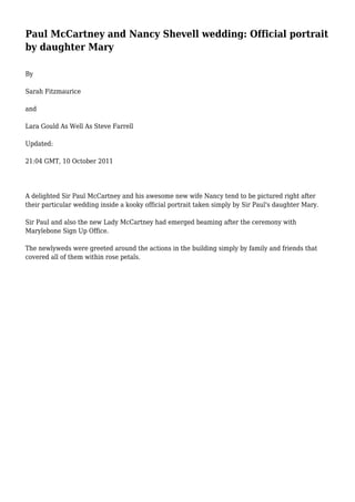 Paul McCartney and Nancy Shevell wedding: Official portrait
by daughter Mary
By
Sarah Fitzmaurice
and
Lara Gould As Well As Steve Farrell
Updated:
21:04 GMT, 10 October 2011
A delighted Sir Paul McCartney and his awesome new wife Nancy tend to be pictured right after
their particular wedding inside a kooky official portrait taken simply by Sir Paul's daughter Mary.
Sir Paul and also the new Lady McCartney had emerged beaming after the ceremony with
Marylebone Sign Up Office.
The newlyweds were greeted around the actions in the building simply by family and friends that
covered all of them within rose petals.
 