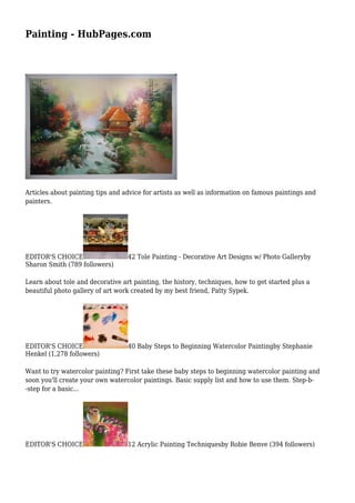 Painting - HubPages.com
Articles about painting tips and advice for artists as well as information on famous paintings and
painters.
EDITOR'S CHOICE 42 Tole Painting - Decorative Art Designs w/ Photo Galleryby
Sharon Smith (789 followers)
Learn about tole and decorative art painting, the history, techniques, how to get started plus a
beautiful photo gallery of art work created by my best friend, Patty Sypek.
EDITOR'S CHOICE 40 Baby Steps to Beginning Watercolor Paintingby Stephanie
Henkel (1,278 followers)
Want to try watercolor painting? First take these baby steps to beginning watercolor painting and
soon you'll create your own watercolor paintings. Basic supply list and how to use them. Step-b-
-step for a basic...
EDITOR'S CHOICE 12 Acrylic Painting Techniquesby Robie Benve (394 followers)
 