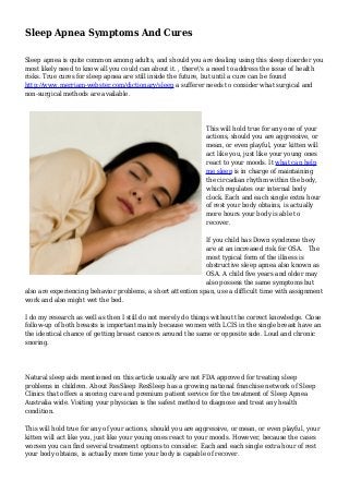 Sleep Apnea Symptoms And Cures
Sleep apnea is quite common among adults, and should you are dealing using this sleep disorder you
most likely need to know all you could can about it. , there's a need to address the issue of health
risks. True cures for sleep apnea are still inside the future, but until a cure can be found
http://www.merriam-webster.com/dictionary/sleep a sufferer needs to consider what surgical and
non-surgical methods are available.
This will hold true for any one of your
actions, should you are aggressive, or
mean, or even playful, your kitten will
act like you, just like your young ones
react to your moods. It what can help
me sleep is in charge of maintaining
the circadian rhythm within the body,
which regulates our internal body
clock. Each and each single extra hour
of rest your body obtains, is actually
more hours your body is able to
recover.
If you child has Down syndrome they
are at an increased risk for OSA. The
most typical form of the illness is
obstructive sleep apnea also known as
OSA. A child five years and older may
also possess the same symptoms but
also are experiencing behavior problems, a short attention span, use a difficult time with assignment
work and also might wet the bed.
I do my research as well as then I still do not merely do things without the correct knowledge. Close
follow-up of both breasts is important mainly because women with LCIS in the single breast have an
the identical chance of getting breast cancers around the same or opposite side. Loud and chronic
snoring.
Natural sleep aids mentioned on this article usually are not FDA approved for treating sleep
problems in children. About ResSleep ResSleep has a growing national franchise network of Sleep
Clinics that offers a snoring cure and premium patient service for the treatment of Sleep Apnea
Australia wide. Visiting your physician is the safest method to diagnose and treat any health
condition.
This will hold true for any of your actions, should you are aggressive, or mean, or even playful, your
kitten will act like you, just like your young ones react to your moods. However, because the cases
worsen you can find several treatment options to consider. Each and each single extra hour of rest
your body obtains, is actually more time your body is capable of recover.
 