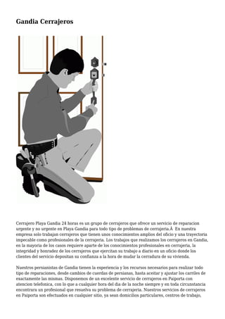 Gandia Cerrajeros
Cerrajero Playa Gandia 24 horas es un grupo de cerrajeros que ofrece un servicio de reparacion
urgente y no urgente en Playa Gandia para todo tipo de problemas de cerrajeria.Â En nuestra
empresa solo trabajan cerrajeros que tienen unos conocimientos amplios del oficio y una trayectoria
impecable como profesionales de la cerrajeria. Los trabajos que realizamos los cerrajeros en Gandia,
en la mayoria de los casos requiere aparte de los conocimientos profesionales en cerrajeria, la
integridad y honradez de los cerrajeros que ejercitan su trabajo a diario en un oficio donde los
clientes del servicio depositan su confianza a la hora de mudar la cerradura de su vivienda.
Nuestros persianistas de Gandia tienen la experiencia y los recursos necesarios para realizar todo
tipo de reparaciones, desde cambios de cuerdas de persianas, hasta aceitar y ajustar los carriles de
exactamente las mismas. Disponemos de un excelente servicio de cerrajeros en Paiporta con
atencion telefonica, con lo que a cualquier hora del dia de la noche siempre y en toda circunstancia
encontrara un profesional que resuelva su problema de cerrajeria. Nuestros servicios de cerrajeros
en Paiporta son efectuados en cualquier sitio, ya sean domicilios particulares, centros de trabajo,
 
