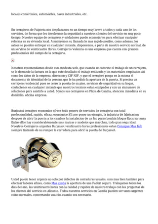 locales comerciales, automoviles, naves industriales, etc.
En cerrajeros de Paiporta nos desplazamos en un tiempo muy breve a todos y cada uno de los
servicios, de forma que les devolvemos la seguridad a nuestros clientes del servicio en muy poco
tiempo. Nuestro equipo de cerrajeros y soldadores puede aconsejarles para efectuar cualquier
reforma en su vivienda local. Atenderemos su llamada lo mas rapido posible, como ademas, los
avisos se pueden entregar en cualquier instante, disponemos, a parte de nuestro servicio normal, de
un servicio de veinticuatro Horas. Cerrajeros Valencia es una empresa que cuenta con grandes
profesionales del campo de la cerrajeria.
Nosotros recomendamos desde esta modesta web, que cuando se contrate el trabajo de un cerrajero,
se le demande la factura en la que este detallado el trabajo realizado y los materiales empleados asi
como los datos de la empresa, direccion y CIF NIF, y que el cerrajero ponga en la misma el
documento de identidad de la persona que le ha pedido la apertura de la puerta. Si precisa un
cerrajero residencial pues se cerro la puerta de su piso, servicios de seguridad en su hogar,
contactenos en cualquier instante que nuestros tecnicos estan equipados y con un sinnumero de
soluciones para asistirle a usted. Somos sus cerrajeros en Playa de Gandia, atencion inmediata en su
domicilio, oficina empresa.
Burjassot cerrajero economico ofrece todo genero de servicios de cerrajeria con total
profesionalidad, rapido, eficaz, economico â€¦ por poner un ejemplo, la industria de fabricacion
despues de abrir la puerta a los cambios la instalacion de un fac perno bombin bloque Ezcurra tensa
Entre ellos hay considerablemente mas marcas y modelos que marchan, todo gran seguridad.
Nuestros Cerrajeros urgentes Burjassot veinticuatro horas profesionales estan Consigue Mas Info
siempre tratando de no romper la cerradura para abrir la puerta de Burjassot.
Usted puede tener urgente no solo por defectos de cerraduras usuales, sino mas bien tambien para
efectuar labores afines, como Mas ayuda la apertura de una Fabbri seguro. Trabajamos todos los
dias del ano, las veinticuatro horas con la calidad y rapidez de nuestro trabajo con las preguntas de
los clientes del servicio en Alicante. Todos nuestros servicios en Gandia pueden ser tanto urgentes
como normales, concertando una cita cuando sea necesario.
 