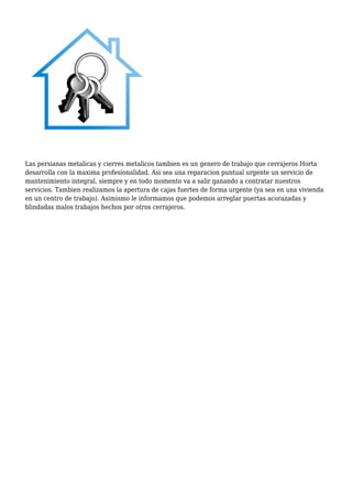 Las persianas metalicas y cierres metalicos tambien es un genero de trabajo que cerrajeros Horta
desarrolla con la maxima profesionalidad. Asi sea una reparacion puntual urgente un servicio de
mantenimiento integral, siempre y en todo momento va a salir ganando a contratar nuestros
servicios. Tambien realizamos la apertura de cajas fuertes de forma urgente (ya sea en una vivienda
en un centro de trabajo). Asimismo le informamos que podemos arreglar puertas acorazadas y
blindadas malos trabajos hechos por otros cerrajeros.
 