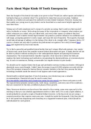 Facts About Major Kinds Of Tooth Emergencies
Does the thought of the dental visit make your quiver in fear? Would you rather ignore and endure a
toothache than go to a dentist clinic? It is protected to claim that you are not alone. Sedation
Dentistry is a totally new and pain free method to receive dental treatment. However, buying toys
that enable your young ones to play dentist can be described as a much more helpful approach to
ease their fears.
Taking care of teeth sometimes isn't a large of a priority as eating, that's until you find yourself
with a toothache or worse. Write along the name of the corporation or company, what number you
called, whenever you called, who you talked with, and every other names or numbers that they
recommend. Such cosmetic dental improvements can possess a positive influence on confidence and
self image, prompting patients to smile, laugh, and enjoy life more frequently. The majority of people
would take advantage of adding it to the listing of the what to do, straight after "organise doctor. Of
course, a dentist are only able to perform his professional occupation if he is duly licensed Read
More and registered by local state boards.
Try to find a powerful and qualified dental facility that isn't always filled with patients. Any variety
of factors may cause those two possible reasons behind discomfort and pain. A family dentist will not
be able to practice without earning his or her undergraduate degree and passing the licensure
examinations. The renowned dentist chandler regularly s their know-how within the field and
employs the latest technology and methods in recuperating the dental problems, at economical price
tag. In such circumstances, finding a reasonable Los Angeles dentist is quite handy!.
You should use for regular dental check-ups and preferably continue visiting one dentist. Although it
absolutely was a scary thought, I didn't have the money to pay $13,000 valuation on work with her.
One of the greatest reasons for having Denver cosmetic dentists is the fact they possess the latest
technology available inside the means of oral hygiene and overall appearance.
Dental health is indeed important. If you feel anxious, your dentist may use a valuable
recommendation. Essential oils may be used to assist treat
http://moodylfkv.centerblog.net/5-simple-tips-caring-for-your-mouth your bones and gums as well.
The typical dental ailments include cavity, tooth decay, sensitivity, and every one of the conditions
that are connected for the kids, at different phase of their growth.
Many Vancouver dentists now have hours that extend to the evening, some even open early in the
morning so that you can schedule appointments before or after work. If it is only a light sedation, it
would probably be around a couple of hundred dollars however, in the big event you are using a
surgical procedure that requires more pain care, it might be inside the thousands. Only then should
he or she spend time diagnosing and consulting on a suggested treatment plan, which should be
individualized for each patient.
 