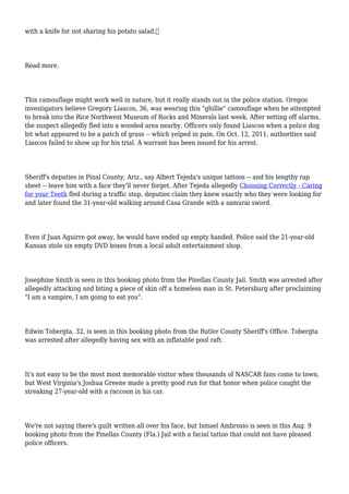 with a knife for not sharing his potato salad.
Read more.
This camouflage might work well in nature, but it really stands out in the police station. Oregon
investigators believe Gregory Liascos, 36, was wearing this "ghillie" camouflage when he attempted
to break into the Rice Northwest Museum of Rocks and Minerals last week. After setting off alarms,
the suspect allegedly fled into a wooded area nearby. Officers only found Liascos when a police dog
bit what appeared to be a patch of grass -- which yelped in pain. On Oct. 12, 2011, authorities said
Liascos failed to show up for his trial. A warrant has been issued for his arrest.
Sheriff's deputies in Pinal County, Ariz., say Albert Tejeda's unique tattoos -- and his lengthy rap
sheet -- leave him with a face they'll never forget. After Tejeda allegedly Choosing Correctly - Caring
for your Teeth fled during a traffic stop, deputies claim they knew exactly who they were looking for
and later found the 31-year-old walking around Casa Grande with a samurai sword.
Even if Juan Aguirre got away, he would have ended up empty handed. Police said the 21-year-old
Kansan stole six empty DVD boxes from a local adult entertainment shop.
Josephine Smith is seen in this booking photo from the Pinellas County Jail. Smith was arrested after
allegedly attacking and biting a piece of skin off a homeless man in St. Petersburg after proclaiming
"I am a vampire, I am going to eat you".
Edwin Tobergta, 32, is seen in this booking photo from the Butler County Sheriff's Office. Tobergta
was arrested after allegedly having sex with an inflatable pool raft.
It's not easy to be the most most memorable visitor when thousands of NASCAR fans come to town,
but West Virginia's Joshua Greene made a pretty good run for that honor when police caught the
streaking 27-year-old with a raccoon in his car.
We're not saying there's guilt written all over his face, but Ismael Ambrosio is seen in this Aug. 9
booking photo from the Pinellas County (Fla.) Jail with a facial tattoo that could not have pleased
police officers.
 