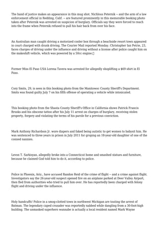 The hand of justice makes an appearance in this mug shot. Nichlous Peternik -- and the arm of a law
enforcement official in Redding, Calif. -- are featured prominently in this memorable booking photo
taken after Peternik was arrested on suspicion of burglary. Officials say they were forced to reach
into the frame when Peternik refused to pull his hair back from over his face.
An Australian man caught driving a motorized cooler box through a beachside resort town appeared
in court charged with drunk driving, The Courier Mail reported Monday. Christopher Ian Petrie, 23,
faces charges of driving under the influence and driving without a license after police caught him on
the makeshift vehicle, which was powered by a 50cc engine.
Former Miss El Paso USA Lorena Tavera was arrested for allegedly shoplifting a $69 shirt in El
Paso.
Cory Smits, 29, is seen in this booking photo from the Manitowoc County Sheriff's Department.
Smits was found guilty July 7 on his fifth offense of operating a vehicle while intoxicated.
This booking photo from the Shasta County Sheriff's Office in California shows Patrick Francis
Brooks and his obscene tattoo after his July 11 arrest on charges of burglary, receiving stolen
property, forgery and violating the terms of his parole for a previous conviction.
Mark Anthony Richardson Jr. wore diapers and faked being autistic to get women to babysit him. He
was sentenced to three years in prison in July 2011 for groping an 18-year-old daughter of one of the
conned nannies.
Levon T. Sarkisyan, allegedly broke into a Connecticut home and smashed statues and furniture,
because he claimed God told him to do it, according to police.
Police in Phoenix, Ariz., have accused Randon Reid of the crime of flight -- and a crime against flight.
Investigators say the 26-year-old suspect opened fire on an airplane parked at Deer Valley Airport,
then fled from authorities who tried to pull him over. He has reportedly been charged with felony
flight and driving under the influence.
Holy handcuffs! Police in a smog-clotted town in northwest Michigan are touting the arrest of
Batman. The legendary caped crusader was reportedly nabbed while dangling from a 30-foot-high
building. The unmasked superhero wannabe is actually a local resident named Mark Wayne
 