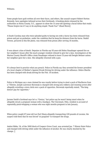 Williams.
Some people have guilt written all over their faces, and others, like assault suspect Robert Norton
Kennedy, have apologies tattooed across their foreheads. A booking photo released by the
authorities in Horry County, S.C., appears to show the 51-year-old sporting a facial tattoo that reads:
"Please forgive me if I say or do anything stupid. Thank You!" (Read More)
A South Carolina man who twice pleaded guilty to having sex with a horse has been released from
prison and put on probation, under the condition that he keep his distance from the horse. Rodell
Vereen, pictured in this file photo, was released from prison after serving 16 months.
It was almost a kiss of death. Deputies in Florida say 92-year-old Helen Staudinger opened fire on
her neighbor's house after the much younger resident refused to give her a kiss. Investigators at the
Marion County Sheriff's Office claim Staudinger refused to leave 53-year-old Dwight Bettner unless
her neighbor gave her a kiss. She allegedly returned with a gun.
It's always best to practice what you preach. Police in Florida say they arrested the former president
of a local chapter of Mother's Against Drunk Driving for driving under the influence. Debra Oberlin
has been charged with drunk driving for the Feb. 18 incident.
Police in Michigan say a man claimed he was royalty before trying to steal a pack of Marlboros from
a 7-Eleven. Joseph Lawrence Borowiak is charged with strong-arm robbery and resisting arrest after
allegedly wrestling a store clerk over a pack of cigarettes. Borowiak reportedly stated, "The king
doesn't pay for cigarettes."
Jerome Smith's forehead says he's a "Genius," but police say he wasn't being smart when he
allegedly struck a pregnant woman with a handgun. The Cincinnati, Ohio, resident is accused of
repeatedly pistol-whipping a woman who was eight months pregnant in late January.
When police caught 87-year-old Leo Earl Sharp allegedly transporting 228 pounds of cocaine, the
suspect told them that he was forced "at gunpoint" to transport the drugs.
Andrei Bibbs, 54, of the 3000 block of Coopers Grove Court, was arrested Jan. 7 Illinois State Police
and charged with driving while under the influence of alcohol. He was clearly shocked by the
change. 
 