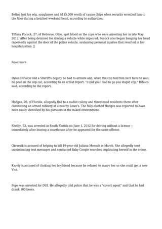 Belton lost his wig, sunglasses and $115,000 worth of casino chips when security wrestled him to
the floor during a botched weekend heist, according to authorities.
Tiffany Pocock, 27, of Bellevue, Ohio, spat blood on the cops who were arresting her in late May
2012. After being detained for driving a vehicle while impaired, Pocock also began banging her head
repeatedly against the door of the police vehicle, sustaining personal injuries that resulted in her
hospitalization. 
Read more.
Dylan DiFalco told a Sheriff's deputy he had to urinate and, when the cop told him he'd have to wait,
he peed in the cop car, according to an arrest report. "I told you I had to go you stupid cop," Difalco
said, according to the report.
Hodges, 20, of Florida, allegedly fled to a nudist colony and threatened residents there after
committing an armed robbery at a nearby Lowe's. The fully-clothed Hodges was reported to have
been easily identified by his pursuers in the naked environment.
Shelby, 53, was arrested in South Florida on June 1, 2012 for driving without a license --
immediately after leaving a courthouse after he appeared for the same offense.
Okrzesik is accused of helping to kill 19-year-old Juliana Mensch in March. She allegedly sent
incriminating text messages and conducted fishy Google searches implicating herself in the crime.
Karoly is accused of choking her boyfriend because he refused to marry her so she could get a new
Visa.
Pope was arrested for DUI. He allegedly told police that he was a "covert agent" and that he had
drank 100 beers.
 