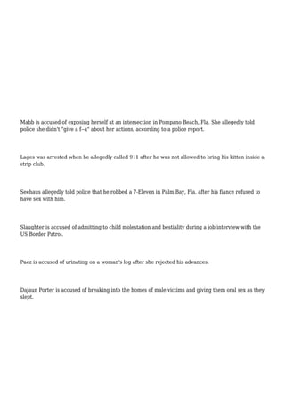 Mabb is accused of exposing herself at an intersection in Pompano Beach, Fla. She allegedly told
police she didn't "give a f--k" about her actions, according to a police report.
Lages was arrested when he allegedly called 911 after he was not allowed to bring his kitten inside a
strip club.
Seehaus allegedly told police that he robbed a 7-Eleven in Palm Bay, Fla. after his fiance refused to
have sex with him.
Slaughter is accused of admitting to child molestation and bestiality during a job interview with the
US Border Patrol.
Paez is accused of urinating on a woman's leg after she rejected his advances.
Dajaun Porter is accused of breaking into the homes of male victims and giving them oral sex as they
slept.
 