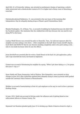 April Hill, 22, of Greenville, Indiana, was arrested on preliminary charges of operating a vehicle
while intoxicated with a blood-alcohol content of 0.15 or higher and a felony count of disturbing a
train bed.
Patriotically-adorned Butkiewicz, 31, was arrested in the wee hours of the morning after
Independence Day for allegedly dealing drugs at Miami's posh Fontainebleau Hotel.
Rhonda Washington, 33, of Bryan, Tex., is accused of stabbing her husband because she didn't like
his Facebook update. She maintains that she stabbed him with keys because she was mad he was
doing PCP in the house.
Lindsay Medd Stevens was arrested by police in Knoxville, Tenn., for indecent exposure after his
neighbor saw him cutting a tree down -- while completely in the buff. Knox County sheriff's deputy
Scott Ritch told WATE-TV that he saw Stevens standing completely nude in his yard cutting a tree,
only to run inside his house when he saw the officer.
Jason Dornhoff was arrested after he wrote a bomb threat on the back of a job application, police
said. Cops searched his truck, but found no explosives.
Germot was accused of threatening his neighbor by saying, "When I get done taking a s--t, I'm gonna
kick your f---ing a--!"
Ilyass Nabih and Thony Sengsoulya, both of Nashua, New Hampshire, were arrested on drug
charges in June 2012 after authorities spotted them allegedly trying to shoot up heroin while parked
outside the Lawrence Police Station in Massachusetts.
Mishkov is accused of masturbating in front of a jail employee on his way to court to face a previous
flashing charge.
In June, 2012, Smith was accused of driving under the influence and of spitting blood on law
enforcement officers in Volusia County, Fla.
Raymond Carl Knudson pleaded guilty June 25 to sticking up a Bank of America branch in April, a
 