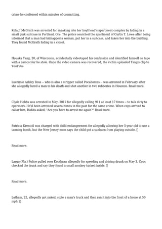 crime he confessed within minutes of committing.
Kola J. McGrath was arrested for sneaking into her boyfriend's apartment complex by hiding in a
small pink suitcase in Portland, Ore. The police searched the apartment of Curtis T. Lowe after being
informed that a man had kidnapped a woman, put her in a suitcase, and taken her into the building.
They found McGrath hiding in a closet.
Houaka Yang, 20, of Wisconsin, accidentally videotaped his confession and identified himself on tape
with a camcorder he stole. Once the video camera was recovered, the victim uploaded Yang's clip to
YouTube.
Luerissie Ashley Ross -- who is also a stripper called Pocahontas -- was arrested in February after
she allegedly lured a man to his death and shot another in two robberies in Houston. Read more.
Clyde Hobbs was arrested in May, 2012 for allegedly calling 911 at least 17 times -- to talk dirty to
operators. He'd been arrested several times in the past for the same crime. When cops arrived to
collar him, Hobbs asked, "Are you here to arrest me again?" Read more.
Patricia Krentcil was charged with child endangerment for allegedly allowing her 5-year-old to use a
tanning booth, but the New Jersey mom says the child got a sunburn from playing outside. 
Read more.
Largo (Fla.) Police pulled over Kotelman allegedly for speeding and driving drunk on May 3. Cops
checked the trunk and say they found a small monkey tucked inside. 
Read more.
Latham, 22, allegedly got naked, stole a man's truck and then ran it into the front of a home at 50
mph. 
 