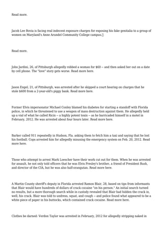 Read more.
Jacob Lee Bovia is facing real indecent exposure charges for exposing his fake genitalia to a group of
women on Maryland's Anne Arundel Community College campus.
Read more.
John Jardini, 26, of Pittsburgh allegedly robbed a woman for $60 -- and then asked her out on a date
by cell phone. The "love" story gets worse. Read more here.
Jason Engel, 21, of Pittsburgh, was arrested after he skipped a court hearing on charges that he
stole $400 from a 2-year-old's piggy bank. Read more here.
Former Elvis impersonator Michael Conley blamed his diabetes for starting a standoff with Florida
police, in which he threatened to use a weapon of mass destruction against them. He allegedly held
up a vial of what he called Ricin -- a highly potent toxin -- as he barricaded himself in a motel in
February, 2012. He was arrested about four hours later. Read more here.
Barker called 911 repeatedly in Hudson, Fla. asking them to fetch him a taxi and saying that he lost
his football. Cops arrested him for allegedly misusing the emergency system on Feb. 20, 2012. Read
more here.
Those who attempt to arrest Mark Loescher have their work cut out for them. When he was arrested
for assault, he not only told officers that he was Elvis Presley's brother, a friend of President Bush,
and director of the CIA, but he was also half-orangutan. Read more here.
A Martin County sheriff's deputy in Florida arrested Ramon Blair, 28, based on tips from informants
that Blair would have hundreds of dollars of crack cocaine "on his person." An initial search turned
no results, but a more thorough search while in custody revealed that Blair had hidden the crack in,
well, his crack. Blair was told to undress, squat, and cough -- and police found what appeared to be a
white piece of paper in his buttocks, which contained crack cocaine. Read more here.
Clothes be darned: Verdon Taylor was arrested in February, 2012 for allegedly stripping naked in
 