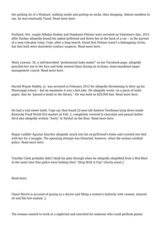 the parking lot of a Walmart, walking inside and putting on socks, then shopping. Almost needless to
say, he was eventually Tased. Read more here.
Portland, Ore. couple Nikolas Harbar and Stephanie Pelzner were arrested on Valentine's Day, 2012
after Harbar allegedly bound his naked girlfriend and threw her in the back of a car -- in the pursuit
of a sexy role-play romp. Cops, after a long search, found that Pelzner wasn't a kidnapping victim,
but that both were disorderly conduct suspects. Read more here.
Misty Lawson, 30, a self-described "professional baby maker" on her Facebook page, allegedly
punched her son in the face and body several times during an in-home, state-mandated anger
management course. Read more here.
Harold Wayne Hadley, Jr. was arrested in February 2012 for allegedly threatening to blow up his
Mississippi school -- but he maintains it was a fart joke. He allegedly wrote, on a piece of toilet
paper, that he "passed a bomb in the library." He was held on $20,000 bail. Read more here.
He had a real sweet tooth. Cops say they found 22-year-old Andrew Toothman lying down inside
Kentucky Food World IGA market on Feb. 2, completely covered in chocolate and peanut butter.
He'd also allegedly written "Sorry" in NyQuil on the floor. Read more here.
Rogue cuddler Agustin Sanchez allegedly snuck into his ex-girlfriend's home and crawled into bed
with her for a snuggle. The spooning attempt was thwarted, however, when the woman notified
police. Read more here.
Timothy Clark probably didn't think his plan through when he allegedly shoplifted from a Wal-Mart
at the same time that police were holding their "Shop With A Cop" charity event.
Read more.
Oneal Morris is accused of posing as a doctor and filling a women's buttocks with cement, mineral
oil and flat-tire sealant. 
The woman wanted to work at a nightclub and searched for someone who could perform plastic
 
