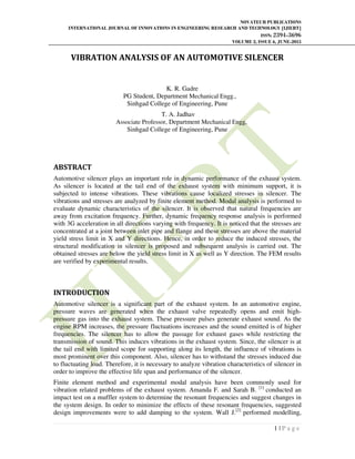 NOVATEUR PUBLICATIONS
INTERNATIONAL JOURNAL OF INNOVATIONS IN ENGINEERING RESEARCH AND TECHNOLOGY [IJIERT]
ISSN: 2394-3696
VOLUME 2, ISSUE 6, JUNE-2015
1 | P a g e
VIBRATION ANALYSIS OF AN AUTOMOTIVE SILENCER
K. R. Gadre
PG Student, Department Mechanical Engg.,
Sinhgad College of Engineering, Pune
T. A. Jadhav
Associate Professor, Department Mechanical Engg,
Sinhgad College of Engineering, Pune
ABSTRACT
Automotive silencer plays an important role in dynamic performance of the exhaust system.
As silencer is located at the tail end of the exhaust system with minimum support, it is
subjected to intense vibrations. These vibrations cause localized stresses in silencer. The
vibrations and stresses are analyzed by finite element method. Modal analysis is performed to
evaluate dynamic characteristics of the silencer. It is observed that natural frequencies are
away from excitation frequency. Further, dynamic frequency response analysis is performed
with 3G acceleration in all directions varying with frequency. It is noticed that the stresses are
concentrated at a joint between inlet pipe and flange and these stresses are above the material
yield stress limit in X and Y directions. Hence, in order to reduce the induced stresses, the
structural modification in silencer is proposed and subsequent analysis is carried out. The
obtained stresses are below the yield stress limit in X as well as Y direction. The FEM results
are verified by experimental results.
INTRODUCTION
Automotive silencer is a significant part of the exhaust system. In an automotive engine,
pressure waves are generated when the exhaust valve repeatedly opens and emit high-
pressure gas into the exhaust system. These pressure pulses generate exhaust sound. As the
engine RPM increases, the pressure fluctuations increases and the sound emitted is of higher
frequencies. The silencer has to allow the passage for exhaust gases while restricting the
transmission of sound. This induces vibrations in the exhaust system. Since, the silencer is at
the tail end with limited scope for supporting along its length, the influence of vibrations is
most prominent over this component. Also, silencer has to withstand the stresses induced due
to fluctuating load. Therefore, it is necessary to analyze vibration characteristics of silencer in
order to improve the effective life span and performance of the silencer.
Finite element method and experimental modal analysis have been commonly used for
vibration related problems of the exhaust system. Amanda F. and Sarah B. [1]
conducted an
impact test on a muffler system to determine the resonant frequencies and suggest changes in
the system design. In order to minimize the effects of these resonant frequencies, suggested
design improvements were to add damping to the system. Wall J.[2]
performed modelling,
 