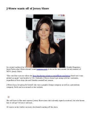 J-Woww wants off of Jersey Shore
In a report surfaced by U S Weekly Magazine,
Jenni Farley aka J-Woww doesn't want business cycle to be on the new season (or any season) of
MTV's Jersey Shore.
"She cried her eyes out when she http://marketing.rakuten.com/affiliate-marketing found out it was
picked up again" (and insider to US). Evidently J-Woww doesn't get along with her castmates,
regardless of how close she and Snookie seemed last season.
J-Woww has a lot going for herself: she runs a graphic design company as well as a promotions
company. Both can be accessed on her website.
She will have to film next seasons' Jersey Shore since she's already signed a contract, but who knows
how it will go? Or how it will end...
Of course on her twitter account, she denied wanting off the show.
 