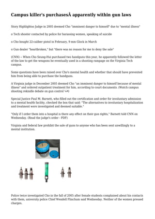 Campus killer's purchasesÂ apparently within gun laws
Story Highlightso Judge in 2005 deemed Cho "imminent danger to himself" due to "mental illness"
o Tech shooter contacted by police for harassing women, speaking of suicide
o Cho bought 22-caliber pistol in February, 9 mm Glock in March
o Gun dealer "heartbroken," but "there was no reason for me to deny the sale"
(CNN) -- When Cho Seung-Hui purchased two handguns this year, he apparently followed the letter
of the law to get the weapons he eventually used in a shooting rampage on the Virginia Tech
campus.
Some questions have been raised over Cho's mental health and whether that should have prevented
him from being able to purchase the handguns.
A Virginia judge in December 2005 deemed Cho "an imminent danger to himself because of mental
illness" and ordered outpatient treatment for him, according to court documents. (Watch campus
shooting rekindle debate on gun control )
Special Justice Paul M. Barnett, who filled out the certification and order for involuntary admission
to a mental health facility, checked the box that said: "The alternatives to involuntary hospitalization
and treatment were investigated and deemed suitable."
"Only if I order them into a hospital is there any effect on their gun rights," Barnett told CNN on
Wednesday. (Read the judge's order - PDF)
Virginia and federal law prohibit the sale of guns to anyone who has been sent unwillingly to a
mental institution.
Police twice investigated Cho in the fall of 2005 after female students complained about his contacts
with them, university police Chief Wendell Flinchum said Wednesday. Neither of the women pressed
charges.
 