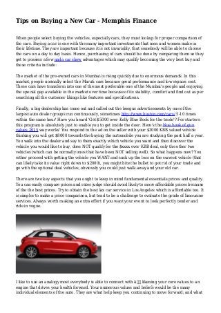 Tips on Buying a New Car - Memphis Finance
When people select buying the vehicles, especially cars, they must lookup for proper comparison of
the cars. Buying a car is one with the many important investments that men and women make in
their lifetime. They are important because it is not invariably, that somebody will be able to choose
the cars on a day to day basis. Hence, purchasing of cars should be done by comparing them so they
get to possess a few nada car show advantages which may qualify becoming the very best buy and
these criteria include:
The market of the pre-owned cars in Mumbai is rising quickly due to enormous demands. In this
market, people normally select the Maruti cars because great performance and low repairs cost.
These cars have transform into one of the most preferable one of the Mumbai's people and enjoying
the special gap available in the market over time because of its stability, comfort and find out as per
searching all the customer likings like features and specifications.
Finally, a big dealership has come out and called out the boogus advertisements by one of the
largest auto dealer groups run continuously, sometimes http://www.boston.com/cars/ 5-10 times
within the same hour' Have you heard 'Get $5000 over Kelly Blue Book for the trade'? For starters
this program is absolutely just to enable you to get inside the door. Here's the blue book of gun
values 2015 way works' You respond to the ad on the seller with your $3000 KBB valued vehicle
thinking you will get $8000 towards the buying the automobile you are studying the past half a year.
You walk into the dealer and say to them exactly which vehicle you want and then discover the
vehicle you would like to buy, does NOT qualify for the $xxxx over KBB deal, only the other two
vehicles (which can be normally ones that have been NOT selling well). So what happens now? You
either proceed with getting the vehicle you WANT and suck up the loss on the current vehicle (that
can likely take its value right down to $2000), you might bite the bullet to get rid of your trade and
go with the optional deal vehicles, obviously you could just walk away and your old car.
There are two key aspects that you ought to keep in mind fundamental essentials prices and quality.
You can easily compare prices and rates judge should avoid likely to more affordable prices because
of the the best prices. Try to obtain the best lax car service in Los Angeles which is affordable too. It
is simpler to make a price comparison, but tend to be a challenge to evaluate the grade of limousine
services. Always worth making an extra effort if you want your event to look perfectly tender and
ride in vogue.
I like to use an analogy most everybody is able to connect with â€“ likening your core values to an
engine that drives your health forward. Your numerous values and beliefs would be the many
individual elements of the auto. They are what help keep you continuing to move forward; and what
 