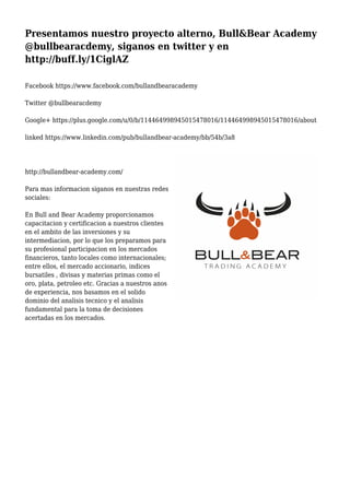 Presentamos nuestro proyecto alterno, Bull&Bear Academy
@bullbearacdemy, siganos en twitter y en
http://buff.ly/1CiglAZ
Facebook https://www.facebook.com/bullandbearacademy
Twitter @bullbearacdemy
Google+ https://plus.google.com/u/0/b/114464998945015478016/114464998945015478016/about
linked https://www.linkedin.com/pub/bullandbear-academy/bb/54b/3a8
http://bullandbear-academy.com/
Para mas informacion siganos en nuestras redes
sociales:
En Bull and Bear Academy proporcionamos
capacitacion y certificacion a nuestros clientes
en el ambito de las inversiones y su
intermediacion, por lo que los preparamos para
su profesional participacion en los mercados
financieros, tanto locales como internacionales;
entre ellos, el mercado accionario, indices
bursatiles , divisas y materias primas como el
oro, plata, petroleo etc. Gracias a nuestros anos
de experiencia, nos basamos en el solido
dominio del analisis tecnico y el analisis
fundamental para la toma de decisiones
acertadas en los mercados.
 