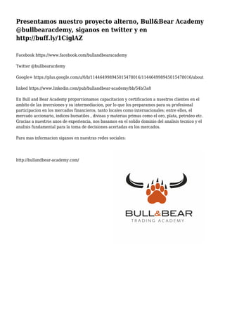 Presentamos nuestro proyecto alterno, Bull&Bear Academy
@bullbearacdemy, siganos en twitter y en
http://buff.ly/1CiglAZ
Facebook https://www.facebook.com/bullandbearacademy
Twitter @bullbearacdemy
Google+ https://plus.google.com/u/0/b/114464998945015478016/114464998945015478016/about
linked https://www.linkedin.com/pub/bullandbear-academy/bb/54b/3a8
En Bull and Bear Academy proporcionamos capacitacion y certificacion a nuestros clientes en el
ambito de las inversiones y su intermediacion, por lo que los preparamos para su profesional
participacion en los mercados financieros, tanto locales como internacionales; entre ellos, el
mercado accionario, indices bursatiles , divisas y materias primas como el oro, plata, petroleo etc.
Gracias a nuestros anos de experiencia, nos basamos en el solido dominio del analisis tecnico y el
analisis fundamental para la toma de decisiones acertadas en los mercados.
Para mas informacion siganos en nuestras redes sociales:
http://bullandbear-academy.com/
 