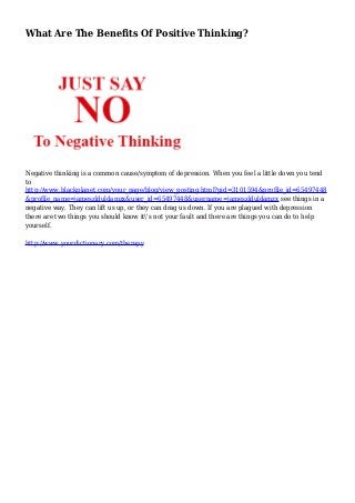 What Are The Benefits Of Positive Thinking?
Negative thinking is a common cause/symptom of depression. When you feel a little down you tend
to
http://www.blackplanet.com/your_page/blog/view_posting.html?pid=3101594&profile_id=65497448
&profile_name=jameszlduldamzx&user_id=65497448&username=jameszlduldamzx see things in a
negative way. They can lift us up, or they can drag us down. If you are plagued with depression
there are two things you should know it's not your fault and there are things you can do to help
yourself.
http://www.yourdictionary.com/therapy
 