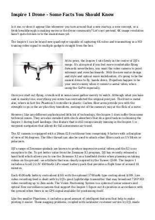 Inspire 1 Drone - Some Facts You Should Know
Is it me, or does it appear like whenever you turn around that a new startup, a new concept, or a
fresh breakthrough is making waves in the drone community? Let's not pretend, 4K image resolution
hasn't quite broken in to the mainstream yet.
The Inspire 1 can be brand new quadcopter capable of capturing 4K video and transmitting in a HD
training video signal to multiple gadgets straight from the box.
At its price, the Inspire 1 sits firmly in the center of DJI's
range. It's also great if you feel more comfortable flying
forwards nevertheless, you want the video camera to point
sideways and even backwards. With the new motor design
and style and optical move stabilization, it's going to be the
easiest drone to fly, hands down. Propellers happen to be
your worst enemy when it comes to aerial video, when
using the GoPro especially.
Once you start out flying, crowds will in some cases gather merely to watch. Although what you have
said is mainly true, everything you wrote has contradicted the original post just. The front is metal
also, where in fact the Phantom 3 controller is plastic. Carbon fiber arms provide you with the
strength to go in the air plus they transform, moving out of the camera's way at the flick of a move.
However, like any different sophisticated little bit of technology, the Inspire 1 does suffer from some
technical issues. They are also installed with shock absorbers that do a good task in cushioning the
Inspire 1 during hard landings. One feature that is still conspicuously missing in the Inspire 1 is
waypoint navigation that allows for full autonomous air travel.
The X3 camera is equipped with a 20mm f2.8 rectilinear lens comprising 9 factors with a discipline
of view of 94 degrees. The filter thread can also be used to attach other filters such as UV filters or
polarizers.
DJI's range of Zenmuse gimbals are known to produce impressive aerial videos and the X3 is no
exception to the. To get better value from the Zenmuse X3 program, DJI has recently released a
hand hold which allows you to use the Zenmuse X3 as a handheld device when planning on taking
videos on the ground - an attribute that was clearly inspired by the Yuneec Q500. The Inspire 1
includes a 6-cell 22.2V 4500mAh LiPo smart battery pack that provides a flight time of around 18
minutes.
Each 4500mAh battery costs about $165 with the optional 5700mAh type costing about $199. Live
video recording feed is dealt with by DJI's good Lightbridge transmitter that may broadcast 720P HD
video recording up to 2km aside. The Vision Positioning System is a system of sonar sensors and
optical flow surveillance camera that support the Inspire 1 figure out its position in accordance with
the ground when there is no GPS signal available for positioning itself.
Like the smaller Phantoms, it includes a good amount of intelligent features that help to make
piloting it easier. These nagging problems, coupled with lackluster customer service by DJI, made
 