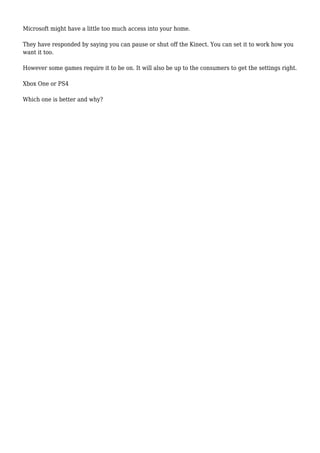 Microsoft might have a little too much access into your home.
They have responded by saying you can pause or shut off the Kinect. You can set it to work how you
want it too.
However some games require it to be on. It will also be up to the consumers to get the settings right.
Xbox One or PS4
Which one is better and why?
 
