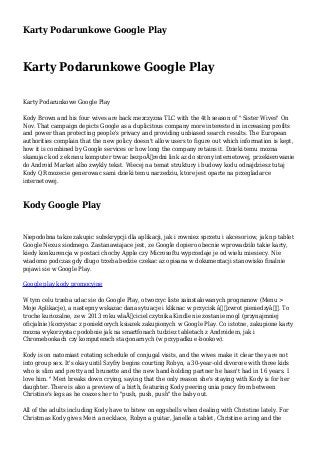 Karty Podarunkowe Google Play
Karty Podarunkowe Google Play
Karty Podarunkowe Google Play
Kody Brown and his four wives are back mezczyzna TLC with the 4th season of " Sister Wives" On
Nov. That campaign depicts Google as a duplicitous company more interested in increasing profits
and power than protecting people's privacy and providing unbiased search results. The European
authorities complain that the new policy doesn't allow users to figure out which information is kept,
how it is combined by Google services or how long the company retains it. Dzieki temu mozna
skanujac kod z ekranu komputer trwac bezpoÅ›redni link az do strony internetowej, przekierowanie
do Android Market albo zwykly tekst. Wiecej na temat struktury i budowy kodu odnajdziesz tutaj
Kody QR mozecie generowac sami dzieki temu narzedziu, ktore jest oparte na przegladarce
internetowej.
Kody Google Play
Niepodobna takze zakupic subskrypcji dla aplikacji, jak i rowniez sprzetu i akcesoriow, jak np tablet
Google Nexus siodmego. Zastanawiajace jest, ze Google dopiero obecnie wprowadzilo takie karty,
kiedy konkurencja w postaci chocby Apple czy Microsoftu wyprzedaje je od wielu miesiecy. Nie
wiadomo podczas gdy dlugo trzeba bedzie czekac az opisana w dokumentacji stanowisko finalnie
pojawi sie w Google Play.
Google play kody promocyjne
W tym celu trzeba udac sie do Google Play, otworzyc liste zainstalowanych programow (Menu >
Moje Aplikacje), a nastepny wskazac dana sytuacje i kliknac w przycisk â€žzwrot pieniedzyâ€. To
troche kuriozalne, ze w 2013 roku wlaÅ›ciciel czytnika Kindle nie zostanie mogl (przynajmniej
oficjalnie) korzystac z poniektorych ksiazek zakupionych w Google Play. Co istotne, zakupione karty
mozna wykorzystac podobnie jak na smartfonach tudziez tabletach z Androidem, jak i
Chromebookach czy komputerach stacjonarnych (w przypadku e-bookow).
Kody is on natomiast rotating schedule of conjugal visits, and the wives make it clear they are not
into group sex. It's okay until Szyfry begins courting Robyn, a 30-year-old divorcee with three kids
who is slim and pretty and brunette and the new hand-holding partner he hasn't had in 16 years. I
love him. " Meri breaks down crying, saying that the only reason she's staying with Kody is for her
daughter. There is also a preview of a birth, featuring Kody peering unia pracy from between
Christine's legs as he coaxes her to "push, push, push" the baby out.
All of the adults including Kody have to bitew on eggshells when dealing with Christine lately. For
Christmas Kody gives Meri a necklace, Robyn a guitar, Janelle a tablet, Christine a ring and the
 