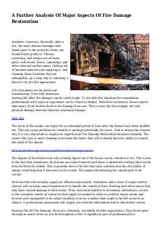A Further Analysis Of Major Aspects Of Fire Damage
Restoration
Aesthetic Concerns: Naturally, after a
fire, the most obvious damages that
stand apart to the property owner are
ruined finish products. Flames,
scorching, and smoke can all harm
paint, wall board, floors, carpetings, and
other external surface areas. Getting rid
of harmed material and replacing it, and
cleaning those locations that are
salvageable, go a long way to restoring a
house to its pre-fire appearance.
A fire breakout can be awful and
traumatizing. Even with insurance
starting life after fire damage can be really tough. To aid with this situation fire remediation
professionals with years of experience can be found in helpful. With their assistance, these experts
take many of the burden dued to the damage from you. This is since the fires trigger not only
physical damage however likewise emotional damage.
Web Site
The scent of the smoke can linger for an extended period of time after the flames have been snuffed
out. This can cause problems for months or perhaps potentially for years - that is among the reasons
why it is very important to employ an experienced Fire Damage Restoration business instantly. The
sooner they get to work cleaning your home the faster they will certainly have the ability to banish
the smell of the smoke.
http://waterdamagerecovery.net/fire-smoke-damage-repair/
The degree of the destruction will certainly figure out if the house can be restored or not. This is due
to the fact that sometimes, the houses are ruined entirely and there is absolutely nothing that can be
rescued from the rubble. This is possible due to the fact that such a destruction has the ability of
eating everything that it discovers in its course. This makes determining the catastrophe to be
crucial.
Services that will certainly supply an efficient assessment, evaluation and a stove of repair service
choices will certainly assist homeowners to handle the results of fires, flooding and other issues that
may have caused damage to their home. From structural stability to secondary infestations, access
to the complete variety of resources that might be needed in order to perform repair works and
recover your equipment to its initial condition is never a matter that ought to be left as much as
chance. A professional assessment will supply you with the information had to take better action.
Rooting Out All The Damage: Fires are, obviously, incredibly terrible experiences. Your house goes
through as much stress as you do throughout a fire! A significant part of professional fire
 