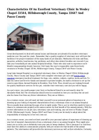 Characteristics Of An Excellent Veterinary Clinic In Wesley
Chapel 33544, Hillsborough County, Tampa 33647 And
Pasco County
Great developments to deal with animal issues and diseases are already d by modern veterinary
medicine over the past few years. Remember that a quality supplier of veterinary care will have the
facilities d for proper treatment of the many kinds of pet diseases. Medication for ticks and fleas,
parasites, arthritis, heartworms, hip problems, and other skin related troubles are covered if you
take your household pet into animal hospital brooklyn. Those who also want to experience such
blissful companionship should, however, first learn the way to responsibly raise these lovely
creatures in Wesley Chapel 33544, Hillsborough County, Tampa 33647 and Pasco County.
Long Lake Animal Hospital is a respected veterinary clinic in Wesley Chapel 33544, Hillsborough
County, Pasco County and Tampa 33647 with complete veterinary pet care and heroin rehab
inpatient emergency medical treatment for dogs, cats, rabbits, rodents, reptiles, birds and fish. To
take his career and love for family and animals to greater heights, he made a decision to set up the
soon-to-open Alison Animal Hospital in Brooklyn, New York. Thus, should you are looking forward
for quality healthcare services for the pet, consider their veterinary care and you will be happy.
As a pet owner, you could pamper your furry or feathered friend to no end exactly what Dr.
Alexander Klein did. The veterinarian should even be consulted on how you can keep the cat and
also the home free from any future infestations. They are as follows:.
As a creature owner, you will need not limit yourself to your personal sphere of experience in
drawing up your listing of required characteristics from a veterinary clinic or an animal hospital.
This is usually done involving the ages of six to eight weeks. This is as it is vital they needs to have a
chance to communicate properly with canine owners for that benefit of the animal patients. With the
correct information on cat pet care, veterinary care and training, any cat lover in Wesley Chapel
33544, Hillsborough County, Tampa 33647 and Pasco County can be ready to adopt about the
responsibility of raising his or her very own cat.
As a creature owner, you need not limit yourself to your personal sphere of experience of drawing up
your list of required characteristics from a veterinary clinic or an animal hospital. They might also
assist you so as for you to definitely train your pets in being obedient. This is because it is vital they
must have the ability to communicate properly with pet owners for that benefit of the animal
patients. The veterinarian will prescribe the necessary vaccines as well as their schedules. Certainly,
 