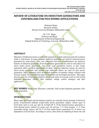NOVATEUR PUBLICATIONS
INTERNATIONAL JOURNAL OF INNOVATIONS IN ENGINEERING RESEARCH AND TECHNOLOGY [IJIERT]
ISSN: 2394-3696
VOLUME 2, ISSUE 6, JUNE-2015
1 | P a g e
REVIEW OF LITERATURE ON INDUCTION GENERATORS AND
CONTROLLERS FOR PICO HYDRO APPLICATIONS
Shrikant.S.Katre
Research scholar,
Shivaji University Kolhapur, Maharashtra, India,
Dr. V.N. Bapat
Professor and Head,
Department of Electrical Engineering
Sinhgad Institute of Technology, Lonavala, Maharashtra, India
ABSTRACT
Operation of Induction motors as induction generators in grid connected and self excitation
mode is well known. In many countries induction generators are used for electrical power
generation by wind energy. Low cost, robustness and ease of maintenance are attractive
features of induction generators. Even though these generators are used at some places for
micro hydro power generation, very small scale generation known as pico hydro
generation offers excellent opportunity for them. Slip ring induction motors are used for
micro power generation and squirrel cage induction motors are used for pico power
generation. These generators have an inherent problem of terminal voltage variation with
increase in load. Several different types of controllers are developed and tested. This paper
presents a review of literature related to the present status of research work on self excited
induction generators (SEIG), their terminal voltage control strategies and their
applications.
KEY WORDS- Dump load, Electronic controller, Self excited induction generator, Pico
hydro generation,
INTRODUCTION
Many under developed and developing countries are currently facing shortage of electrical
power. Conventional methods except hydro power generation, employ various types of
fossil fuels such as coal, gas and oil. In India 66 % of the electrical power generation is
from thermal power stations by using coal, oil and gas, 3 % from nuclear, 11 % from
renewable energy sources and 20 % of from hydro power generation [1]. It shows our
dependence on fossil fuels. According to survey, these fuels are depleting at faster rate and
 