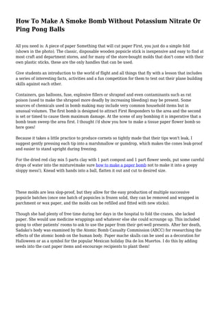 How To Make A Smoke Bomb Without Potassium Nitrate Or
Ping Pong Balls
All you need is: A piece of paper Something that will cut paper First, you just do a simple fold
(shown in the photo). The classic, disposable wooden popsicle stick is inexpensive and easy to find at
most craft and department stores, and for many of the store-bought molds that don't come with their
own plastic sticks, these are the only handles that can be used.
Give students an introduction to the world of flight and all things that fly with a lesson that includes
a series of interesting facts, activities and a fun competition for them to test out their plane building
skills against each other.
Containers, gas balloons, fuse, explosive fillers or shrapnel and even contaminants such as rat
poison (used to make the shrapnel more deadly by increasing bleeding) may be present. Some
sources of chemicals used in bomb making may include very common household items but in
unusual volumes. The first bomb is designed to attract First Responders to the area and the second
is set or timed to cause them maximum damage. At the scene of any bombing it is imperative that a
bomb team sweep the area first. I thought i'd show you how to make a tissue paper flower bomb so
here goes!
Because it takes a little practice to produce cornets so tightly made that their tips won't leak, I
suggest gently pressing each tip into a marshmallow or gumdrop, which makes the cones leak-proof
and easier to stand upright during freezing.
For the dried red clay mix 5 parts clay with 1 part compost and 1 part flower seeds, put some careful
drops of water into the mixture(make sure how to make a paper bomb not to make it into a goopy
sloppy mess!), Knead with hands into a ball, flatten it out and cut to desired size.
These molds are less slop-proof, but they allow for the easy production of multiple successive
popsicle batches (once one batch of popsicles is frozen solid, they can be removed and wrapped in
parchment or wax paper, and the molds can be refilled and fitted with new sticks).
Though she had plenty of free time during her days in the hospital to fold the cranes, she lacked
paper. She would use medicine wrappings and whatever else she could scrounge up. This included
going to other patients' rooms to ask to use the paper from their get-well presents. After her death,
Sadako's body was examined by the Atomic Bomb Casualty Commission (ABCC) for researching the
effects of the atomic bomb on the human body. Paper mache skulls can be used as a decoration for
Halloween or as a symbol for the popular Mexican holiday Dia de los Muertos. I do this by adding
seeds into the cast paper items and encourage recipients to plant them!
 