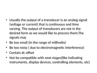 • Usually the output of a transducer is an analog signal
(voltage or current) that is continuous and time
varying. The output of transducers are not in the
desired form as we would like to process them.The
signals may
• Be too small (in the range of millivolts)
• Be too noisy ( due to electromagnetic interference)
• Contain dc offset
• Not be compatible with next stages(like indicating
instruments, display devices, controlling elements, etc)
 