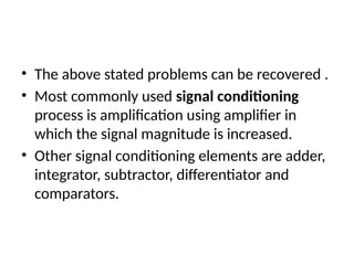 • The above stated problems can be recovered .
• Most commonly used signal conditioning
process is amplification using amplifier in
which the signal magnitude is increased.
• Other signal conditioning elements are adder,
integrator, subtractor, differentiator and
comparators.
 