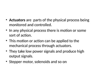 • Actuators are parts of the physical process being
monitored and controlled.
• In any physical process there is motion or some
sort of action.
• This motion or action can be applied to the
mechanical process through actuators.
• They take low power signals and produce high
output signals.
• Stepper motor, solenoids and so on
 