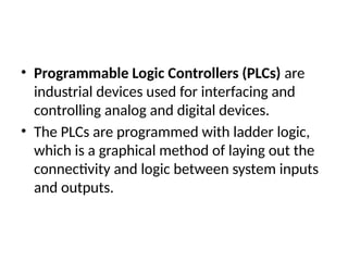 • Programmable Logic Controllers (PLCs) are
industrial devices used for interfacing and
controlling analog and digital devices.
• The PLCs are programmed with ladder logic,
which is a graphical method of laying out the
connectivity and logic between system inputs
and outputs.
 