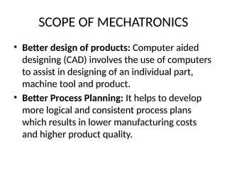 SCOPE OF MECHATRONICS
• Better design of products: Computer aided
designing (CAD) involves the use of computers
to assist in designing of an individual part,
machine tool and product.
• Better Process Planning: It helps to develop
more logical and consistent process plans
which results in lower manufacturing costs
and higher product quality.
 