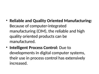 • Reliable and Quality Oriented Manufacturing:
Because of computer-integrated
manufacturing (CIM), the reliable and high
quality oriented products can be
manufactured.
• Intelligent Process Control: Due to
developments in digital computer systems,
their use in process control has extensively
increased.
 