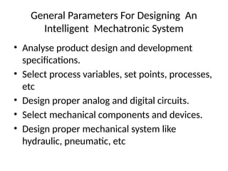 General Parameters For Designing An
Intelligent Mechatronic System
• Analyse product design and development
specifications.
• Select process variables, set points, processes,
etc
• Design proper analog and digital circuits.
• Select mechanical components and devices.
• Design proper mechanical system like
hydraulic, pneumatic, etc
 