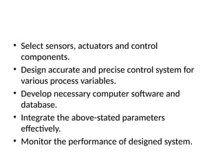 • Select sensors, actuators and control
components.
• Design accurate and precise control system for
various process variables.
• Develop necessary computer software and
database.
• Integrate the above-stated parameters
effectively.
• Monitor the performance of designed system.
 