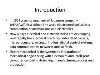 Introduction
• In 1969 a senior engineer of Japanese company
YASAKAWA first coined the word electromechanical as a
combination of mechanisms and electronics.
• Now a days electrical and elctronic fields are developing
very rapidly like electrical machines, integrated circuits,
microprocessors, microcontrollers, digital control systems,
data communication networks and so forth.
• Electromechanical is the synergetic integration of
mechanical engineering with electronics and intelligent
computer control in designing, manufacturing process and
production.
 