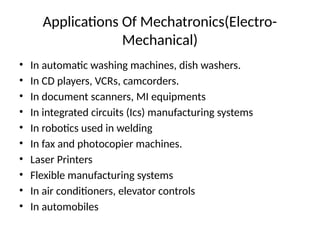 Applications Of Mechatronics(Electro-
Mechanical)
• In automatic washing machines, dish washers.
• In CD players, VCRs, camcorders.
• In document scanners, MI equipments
• In integrated circuits (Ics) manufacturing systems
• In robotics used in welding
• In fax and photocopier machines.
• Laser Printers
• Flexible manufacturing systems
• In air conditioners, elevator controls
• In automobiles
 