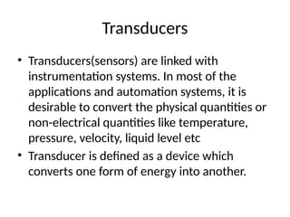 Transducers
• Transducers(sensors) are linked with
instrumentation systems. In most of the
applications and automation systems, it is
desirable to convert the physical quantities or
non-electrical quantities like temperature,
pressure, velocity, liquid level etc
• Transducer is defined as a device which
converts one form of energy into another.
 